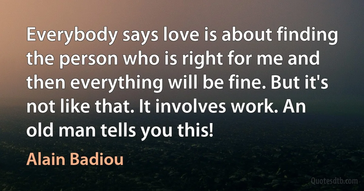 Everybody says love is about finding the person who is right for me and then everything will be fine. But it's not like that. It involves work. An old man tells you this! (Alain Badiou)