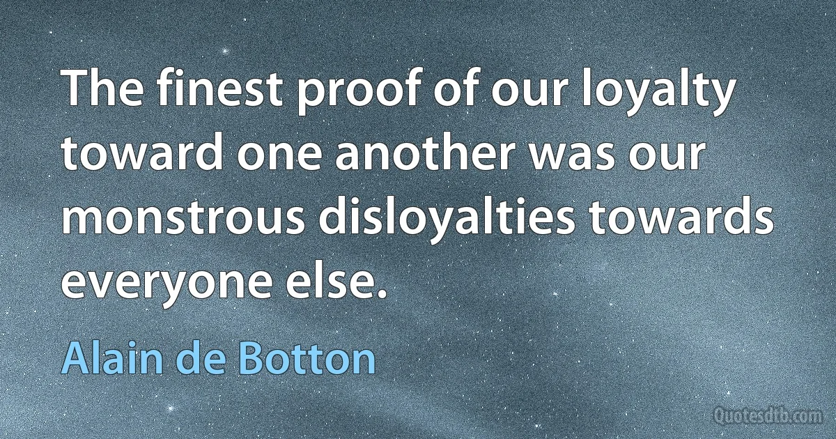 The finest proof of our loyalty toward one another was our monstrous disloyalties towards everyone else. (Alain de Botton)