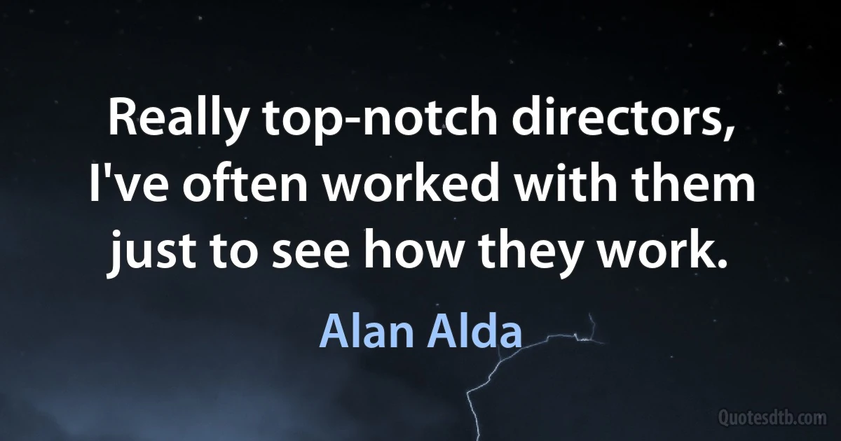 Really top-notch directors, I've often worked with them just to see how they work. (Alan Alda)