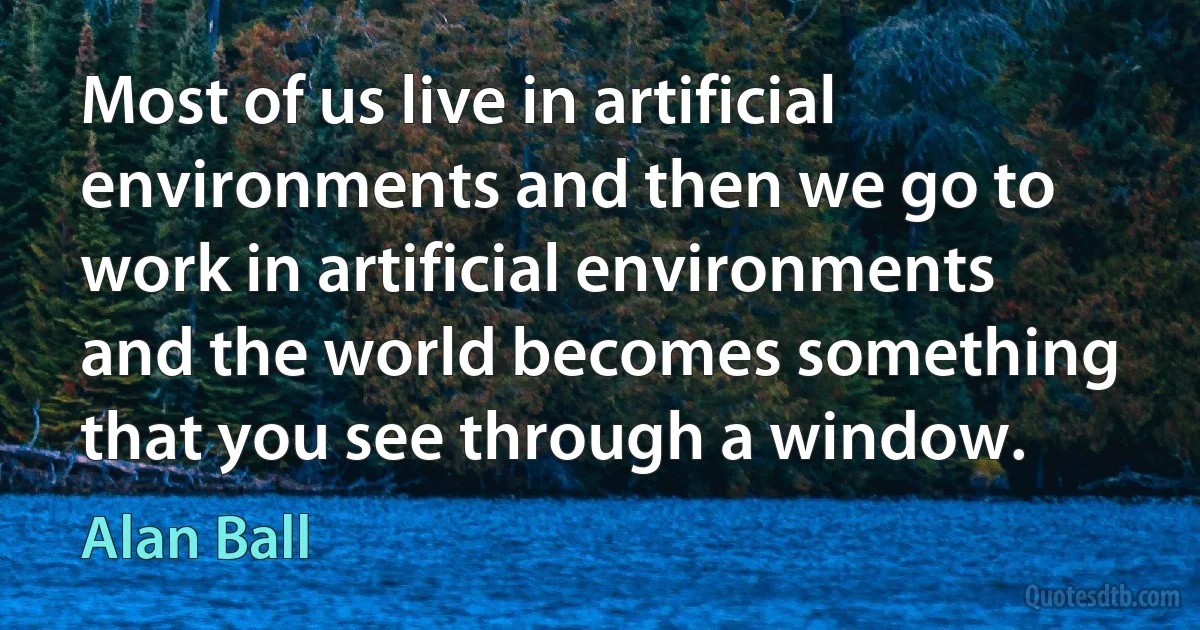 Most of us live in artificial environments and then we go to work in artificial environments and the world becomes something that you see through a window. (Alan Ball)