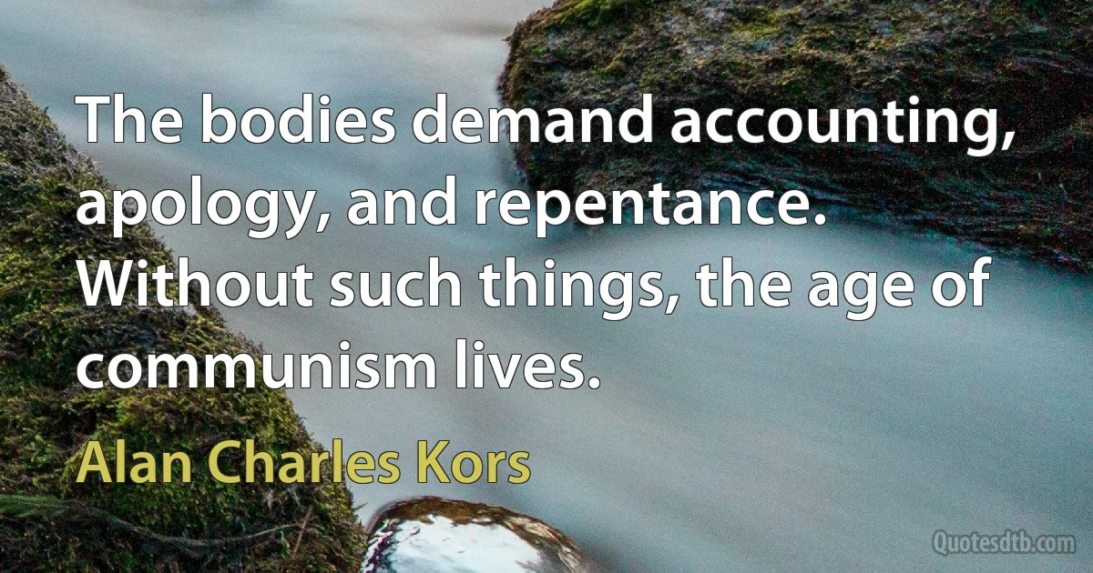 The bodies demand accounting, apology, and repentance. Without such things, the age of communism lives. (Alan Charles Kors)