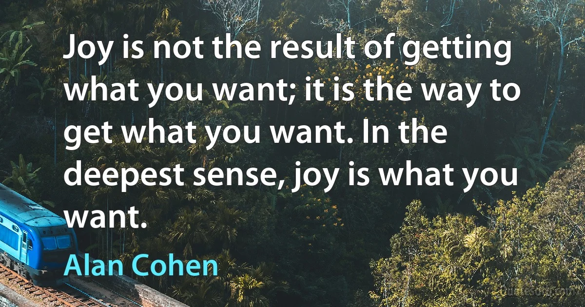 Joy is not the result of getting what you want; it is the way to get what you want. In the deepest sense, joy is what you want. (Alan Cohen)