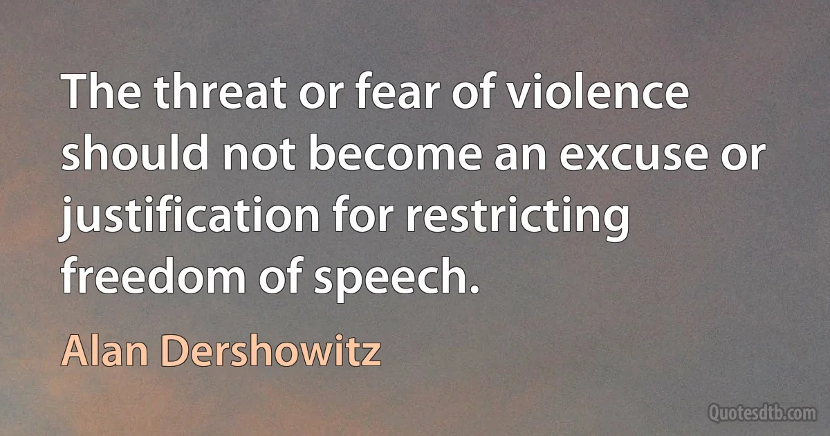 The threat or fear of violence should not become an excuse or justification for restricting freedom of speech. (Alan Dershowitz)