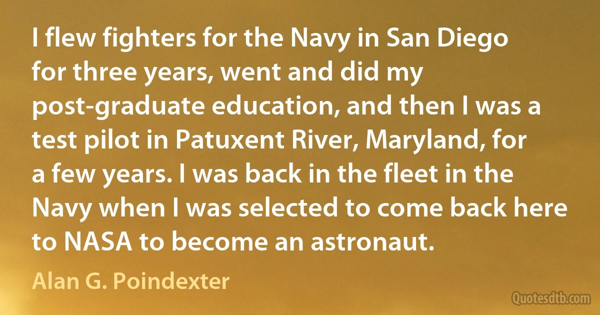 I flew fighters for the Navy in San Diego for three years, went and did my post-graduate education, and then I was a test pilot in Patuxent River, Maryland, for a few years. I was back in the fleet in the Navy when I was selected to come back here to NASA to become an astronaut. (Alan G. Poindexter)