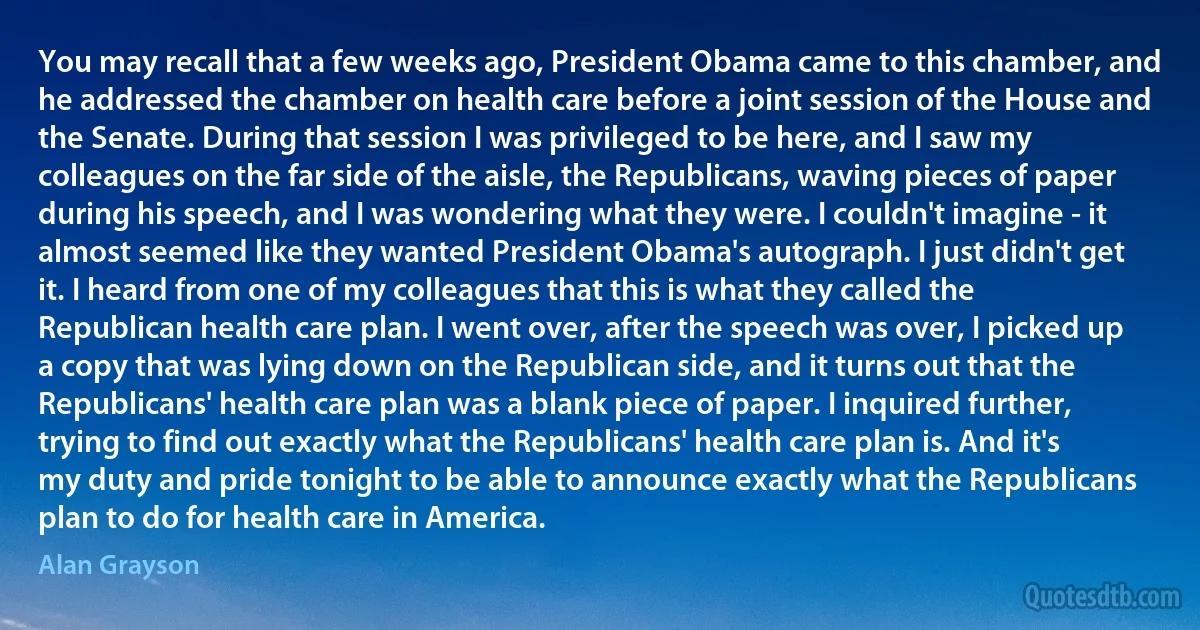 You may recall that a few weeks ago, President Obama came to this chamber, and he addressed the chamber on health care before a joint session of the House and the Senate. During that session I was privileged to be here, and I saw my colleagues on the far side of the aisle, the Republicans, waving pieces of paper during his speech, and I was wondering what they were. I couldn't imagine - it almost seemed like they wanted President Obama's autograph. I just didn't get it. I heard from one of my colleagues that this is what they called the Republican health care plan. I went over, after the speech was over, I picked up a copy that was lying down on the Republican side, and it turns out that the Republicans' health care plan was a blank piece of paper. I inquired further, trying to find out exactly what the Republicans' health care plan is. And it's my duty and pride tonight to be able to announce exactly what the Republicans plan to do for health care in America. (Alan Grayson)