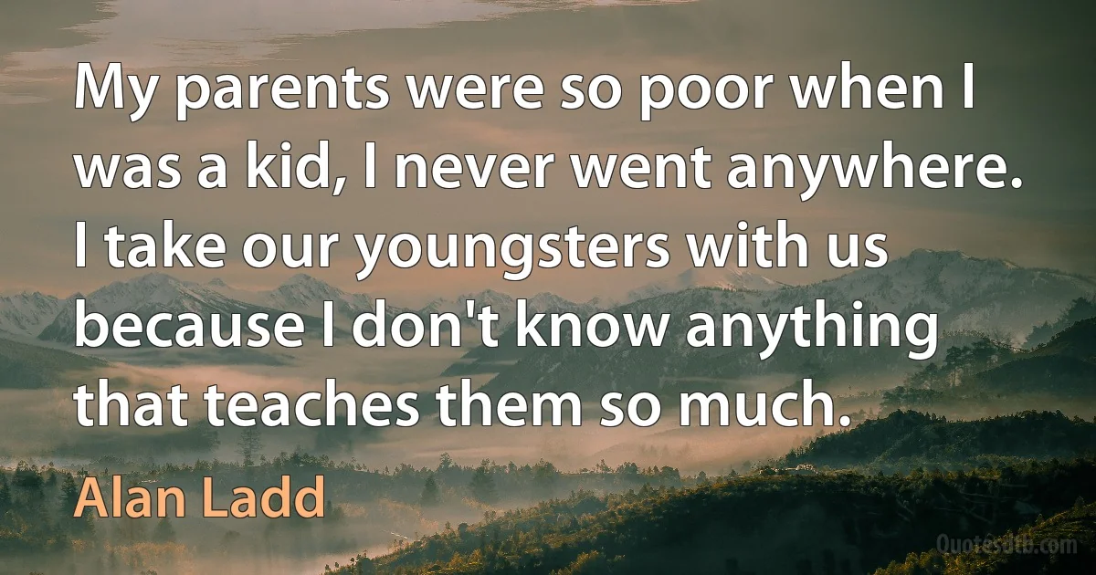 My parents were so poor when I was a kid, I never went anywhere. I take our youngsters with us because I don't know anything that teaches them so much. (Alan Ladd)