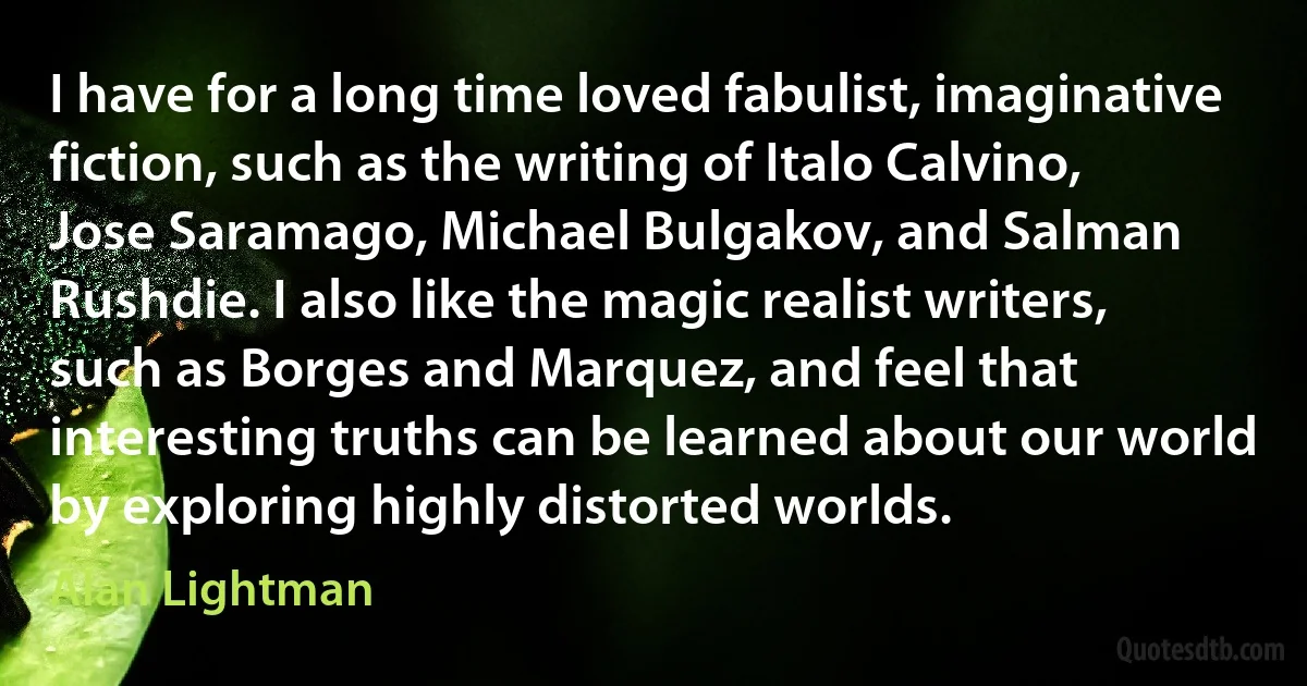 I have for a long time loved fabulist, imaginative fiction, such as the writing of Italo Calvino, Jose Saramago, Michael Bulgakov, and Salman Rushdie. I also like the magic realist writers, such as Borges and Marquez, and feel that interesting truths can be learned about our world by exploring highly distorted worlds. (Alan Lightman)