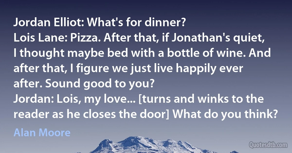 Jordan Elliot: What's for dinner?
Lois Lane: Pizza. After that, if Jonathan's quiet, I thought maybe bed with a bottle of wine. And after that, I figure we just live happily ever after. Sound good to you?
Jordan: Lois, my love... [turns and winks to the reader as he closes the door] What do you think? (Alan Moore)