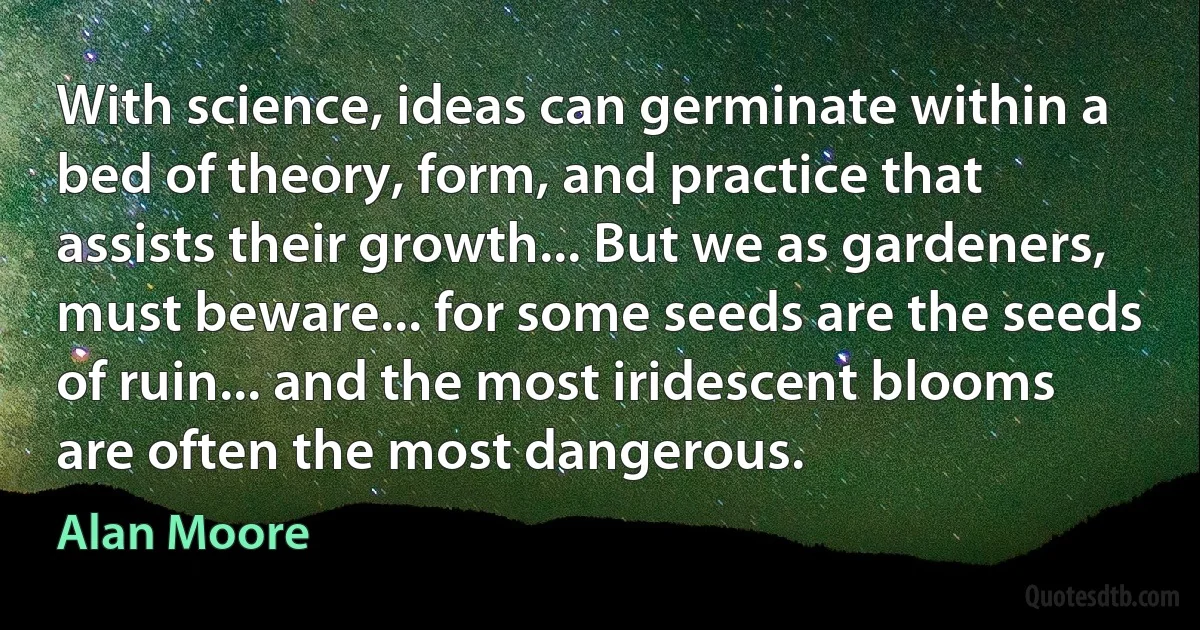 With science, ideas can germinate within a bed of theory, form, and practice that assists their growth... But we as gardeners, must beware... for some seeds are the seeds of ruin... and the most iridescent blooms are often the most dangerous. (Alan Moore)