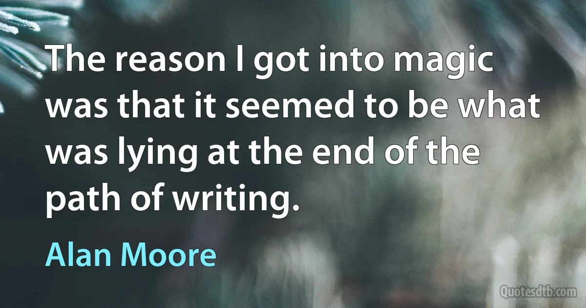 The reason I got into magic was that it seemed to be what was lying at the end of the path of writing. (Alan Moore)