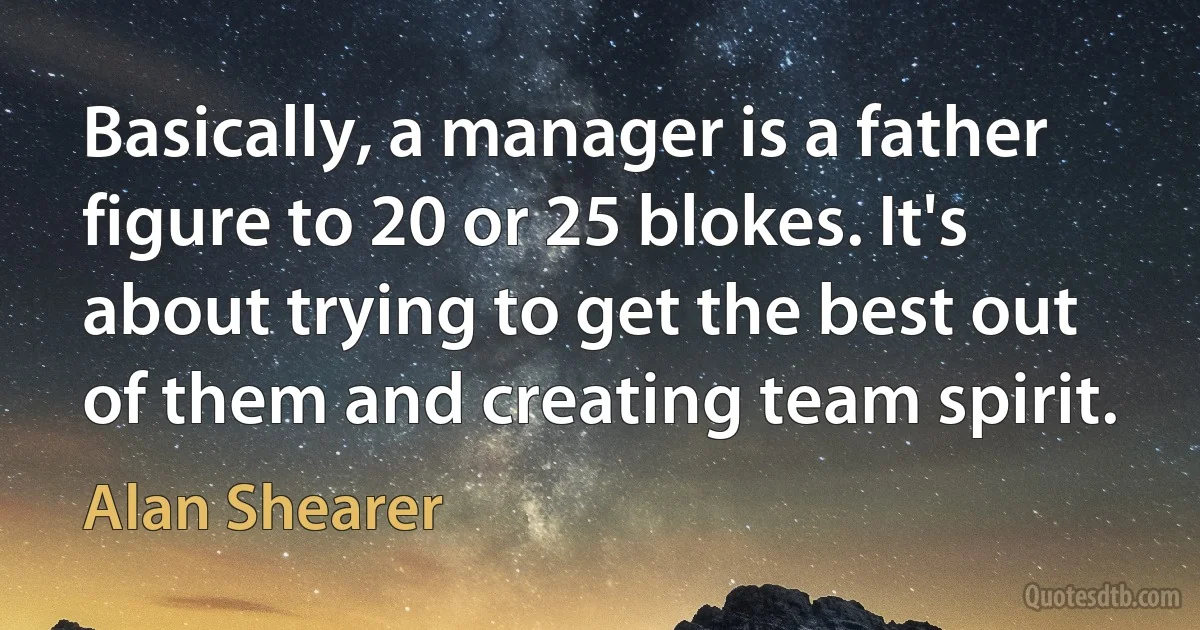 Basically, a manager is a father figure to 20 or 25 blokes. It's about trying to get the best out of them and creating team spirit. (Alan Shearer)