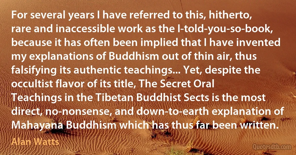 For several years I have referred to this, hitherto, rare and inaccessible work as the I-told-you-so-book, because it has often been implied that I have invented my explanations of Buddhism out of thin air, thus falsifying its authentic teachings... Yet, despite the occultist flavor of its title, The Secret Oral Teachings in the Tibetan Buddhist Sects is the most direct, no-nonsense, and down-to-earth explanation of Mahayana Buddhism which has thus far been written. (Alan Watts)