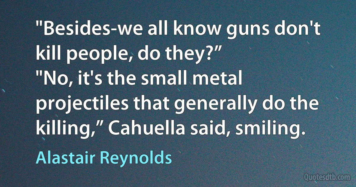 "Besides-we all know guns don't kill people, do they?”
"No, it's the small metal projectiles that generally do the killing,” Cahuella said, smiling. (Alastair Reynolds)