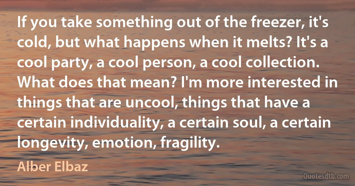 If you take something out of the freezer, it's cold, but what happens when it melts? It's a cool party, a cool person, a cool collection. What does that mean? I'm more interested in things that are uncool, things that have a certain individuality, a certain soul, a certain longevity, emotion, fragility. (Alber Elbaz)