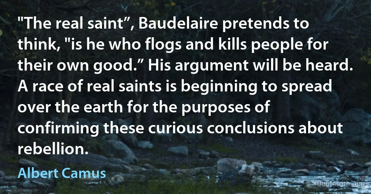 "The real saint”, Baudelaire pretends to think, "is he who flogs and kills people for their own good.” His argument will be heard. A race of real saints is beginning to spread over the earth for the purposes of confirming these curious conclusions about rebellion. (Albert Camus)