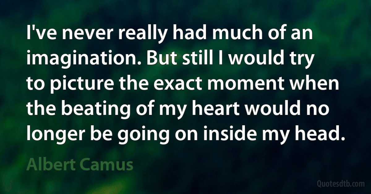 I've never really had much of an imagination. But still I would try to picture the exact moment when the beating of my heart would no longer be going on inside my head. (Albert Camus)