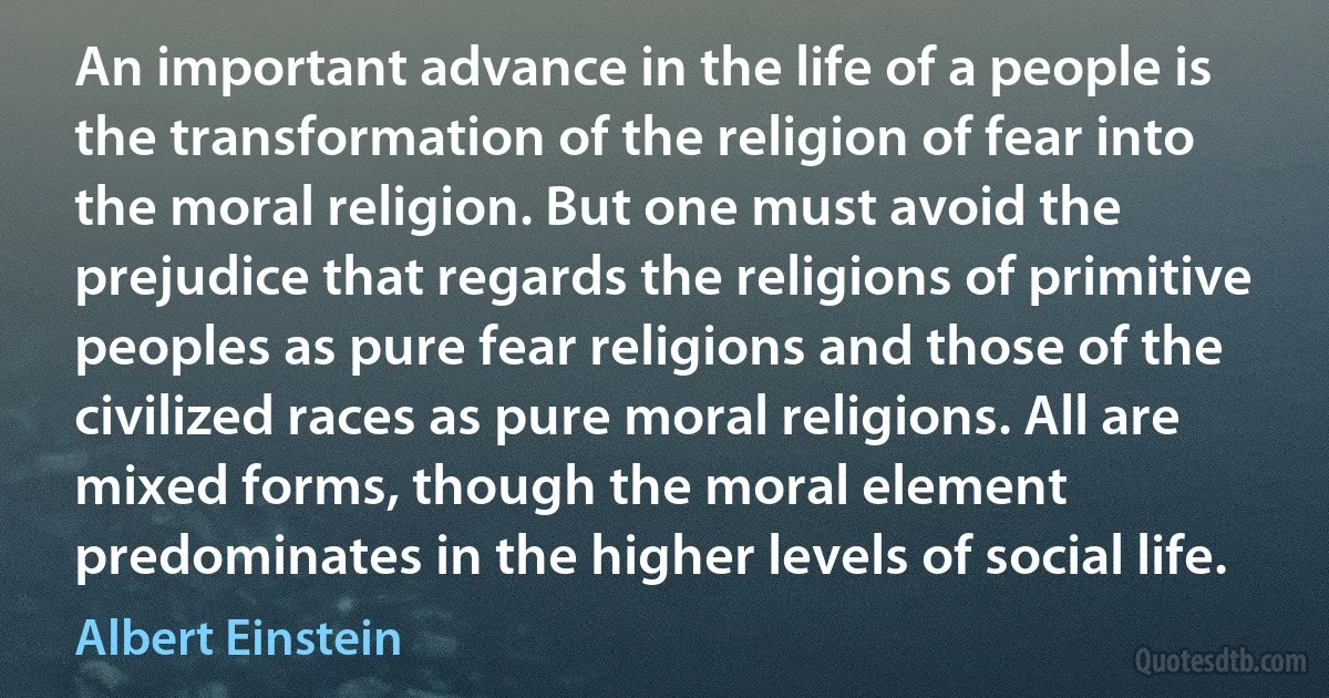 An important advance in the life of a people is the transformation of the religion of fear into the moral religion. But one must avoid the prejudice that regards the religions of primitive peoples as pure fear religions and those of the civilized races as pure moral religions. All are mixed forms, though the moral element predominates in the higher levels of social life. (Albert Einstein)