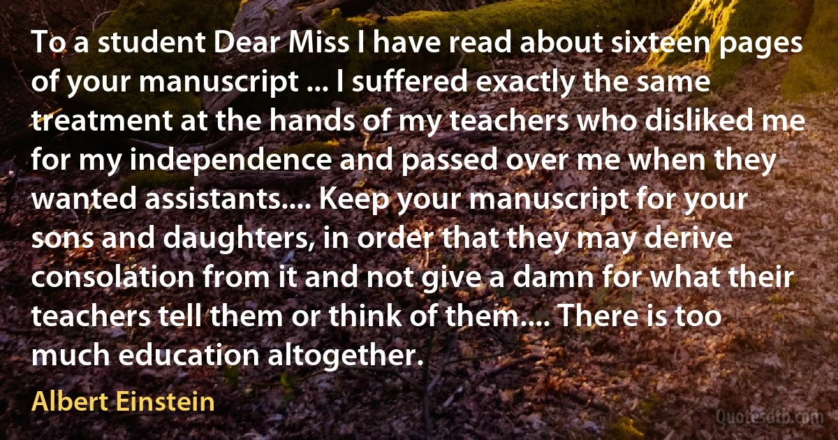 To a student Dear Miss I have read about sixteen pages of your manuscript ... I suffered exactly the same treatment at the hands of my teachers who disliked me for my independence and passed over me when they wanted assistants.... Keep your manuscript for your sons and daughters, in order that they may derive consolation from it and not give a damn for what their teachers tell them or think of them.... There is too much education altogether. (Albert Einstein)