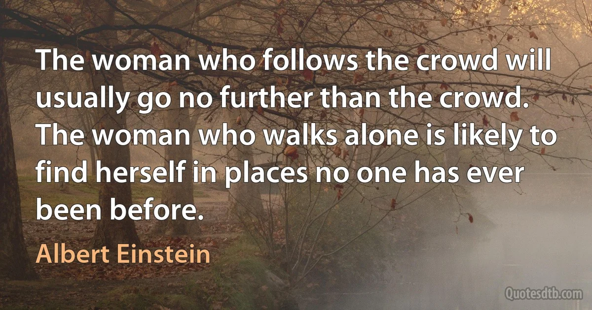 The woman who follows the crowd will usually go no further than the crowd. The woman who walks alone is likely to find herself in places no one has ever been before. (Albert Einstein)