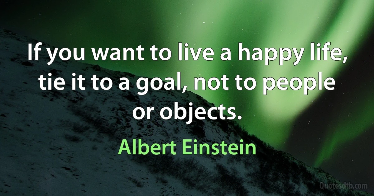 If you want to live a happy life, tie it to a goal, not to people or objects. (Albert Einstein)