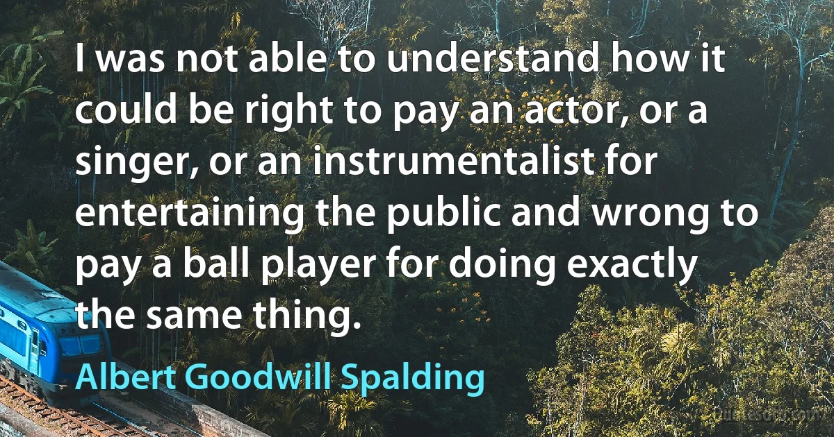 I was not able to understand how it could be right to pay an actor, or a singer, or an instrumentalist for entertaining the public and wrong to pay a ball player for doing exactly the same thing. (Albert Goodwill Spalding)