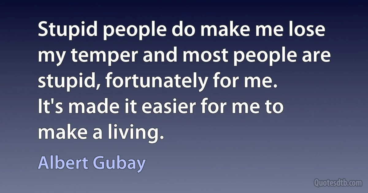 Stupid people do make me lose my temper and most people are stupid, fortunately for me. It's made it easier for me to make a living. (Albert Gubay)