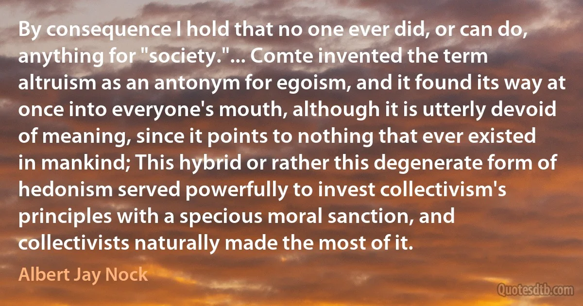 By consequence I hold that no one ever did, or can do, anything for "society."... Comte invented the term altruism as an antonym for egoism, and it found its way at once into everyone's mouth, although it is utterly devoid of meaning, since it points to nothing that ever existed in mankind; This hybrid or rather this degenerate form of hedonism served powerfully to invest collectivism's principles with a specious moral sanction, and collectivists naturally made the most of it. (Albert Jay Nock)