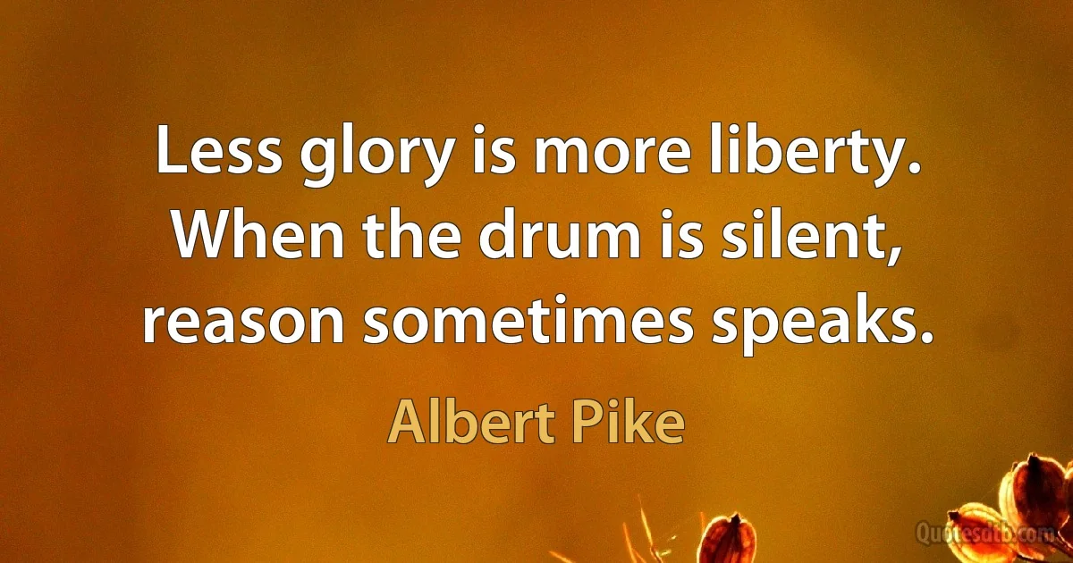 Less glory is more liberty. When the drum is silent, reason sometimes speaks. (Albert Pike)