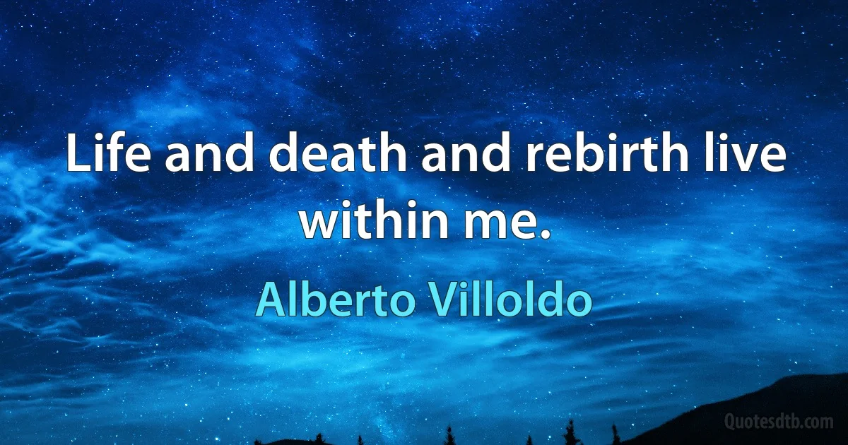 Life and death and rebirth live within me. (Alberto Villoldo)