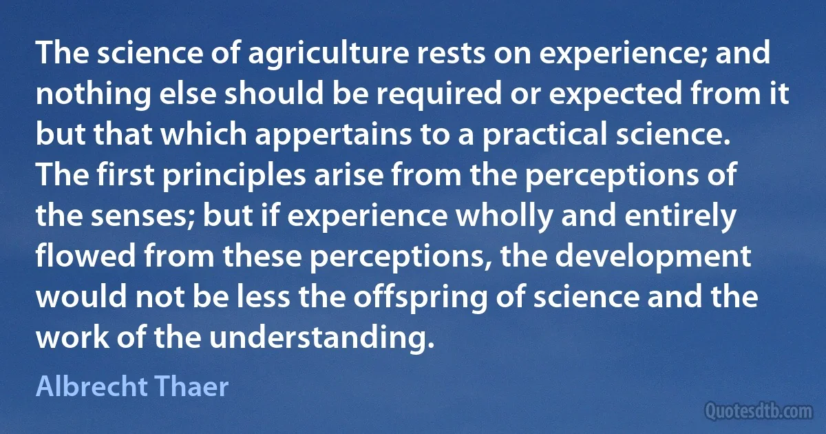 The science of agriculture rests on experience; and nothing else should be required or expected from it but that which appertains to a practical science. The first principles arise from the perceptions of the senses; but if experience wholly and entirely flowed from these perceptions, the development would not be less the offspring of science and the work of the understanding. (Albrecht Thaer)