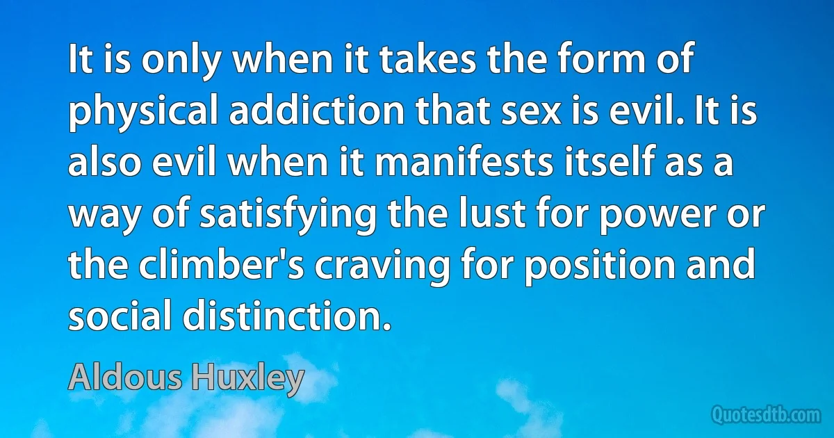 It is only when it takes the form of physical addiction that sex is evil. It is also evil when it manifests itself as a way of satisfying the lust for power or the climber's craving for position and social distinction. (Aldous Huxley)