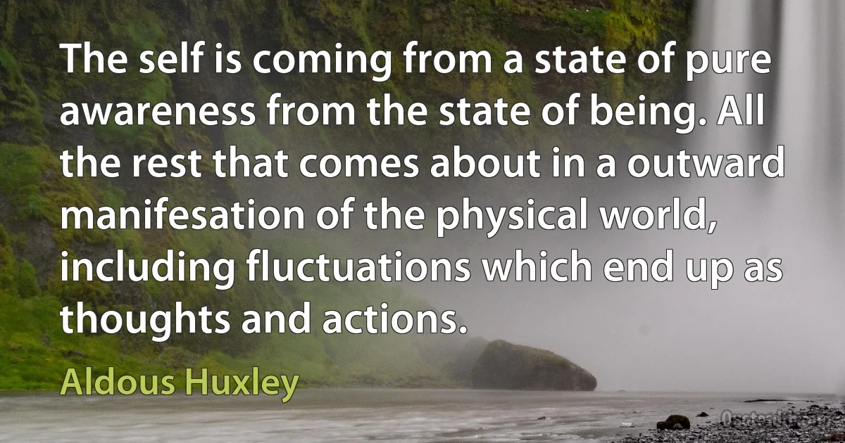 The self is coming from a state of pure awareness from the state of being. All the rest that comes about in a outward manifesation of the physical world, including fluctuations which end up as thoughts and actions. (Aldous Huxley)