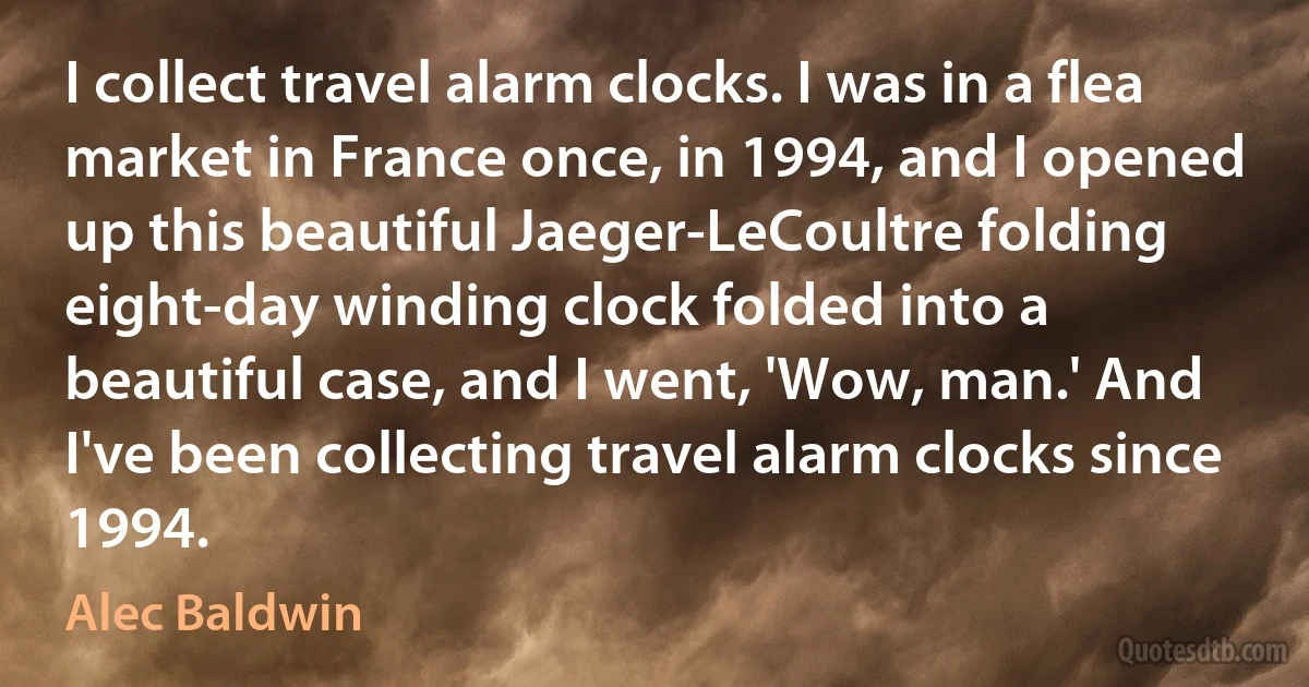 I collect travel alarm clocks. I was in a flea market in France once, in 1994, and I opened up this beautiful Jaeger-LeCoultre folding eight-day winding clock folded into a beautiful case, and I went, 'Wow, man.' And I've been collecting travel alarm clocks since 1994. (Alec Baldwin)