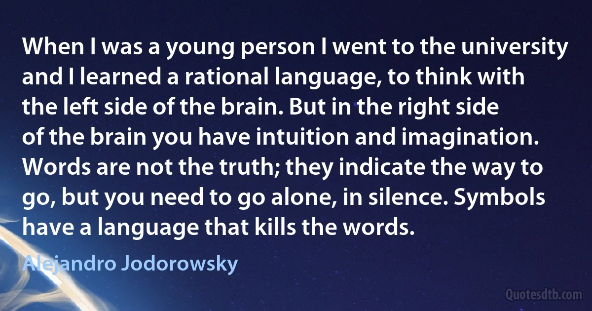 When I was a young person I went to the university and I learned a rational language, to think with the left side of the brain. But in the right side of the brain you have intuition and imagination. Words are not the truth; they indicate the way to go, but you need to go alone, in silence. Symbols have a language that kills the words. (Alejandro Jodorowsky)