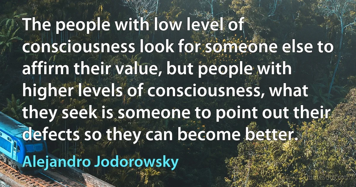 The people with low level of consciousness look for someone else to affirm their value, but people with higher levels of consciousness, what they seek is someone to point out their defects so they can become better. (Alejandro Jodorowsky)