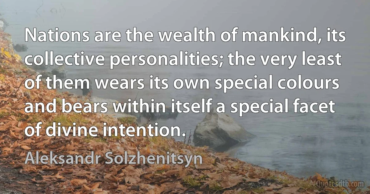 Nations are the wealth of mankind, its collective personalities; the very least of them wears its own special colours and bears within itself a special facet of divine intention. (Aleksandr Solzhenitsyn)