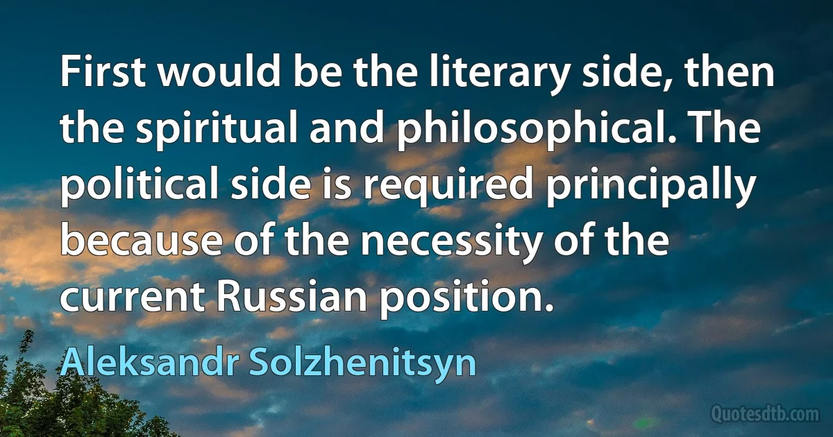 First would be the literary side, then the spiritual and philosophical. The political side is required principally because of the necessity of the current Russian position. (Aleksandr Solzhenitsyn)