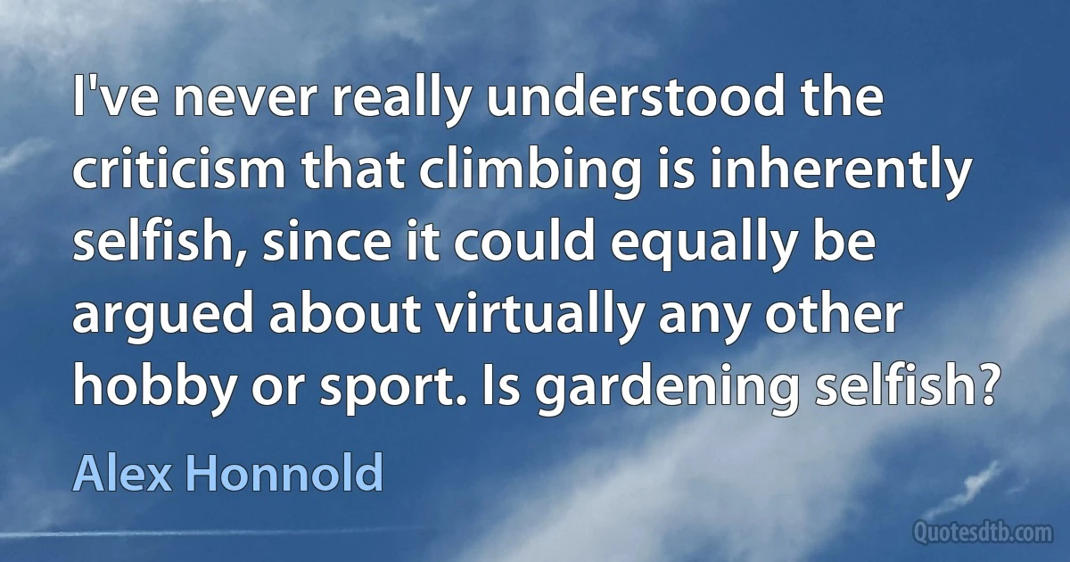 I've never really understood the criticism that climbing is inherently selfish, since it could equally be argued about virtually any other hobby or sport. Is gardening selfish? (Alex Honnold)