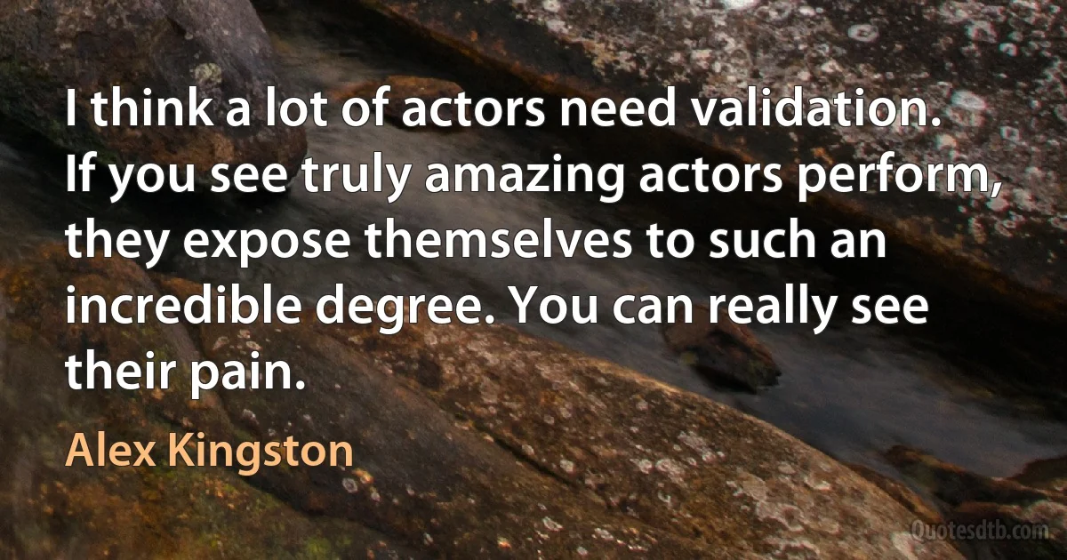 I think a lot of actors need validation. If you see truly amazing actors perform, they expose themselves to such an incredible degree. You can really see their pain. (Alex Kingston)