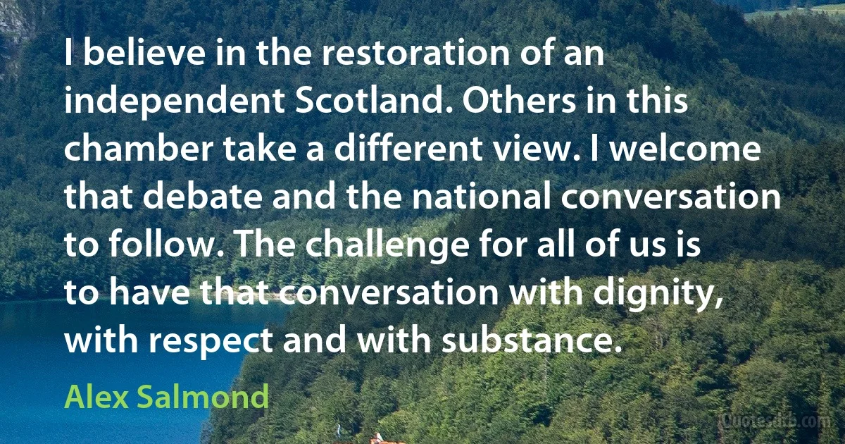 I believe in the restoration of an independent Scotland. Others in this chamber take a different view. I welcome that debate and the national conversation to follow. The challenge for all of us is to have that conversation with dignity, with respect and with substance. (Alex Salmond)