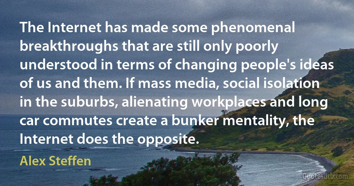 The Internet has made some phenomenal breakthroughs that are still only poorly understood in terms of changing people's ideas of us and them. If mass media, social isolation in the suburbs, alienating workplaces and long car commutes create a bunker mentality, the Internet does the opposite. (Alex Steffen)