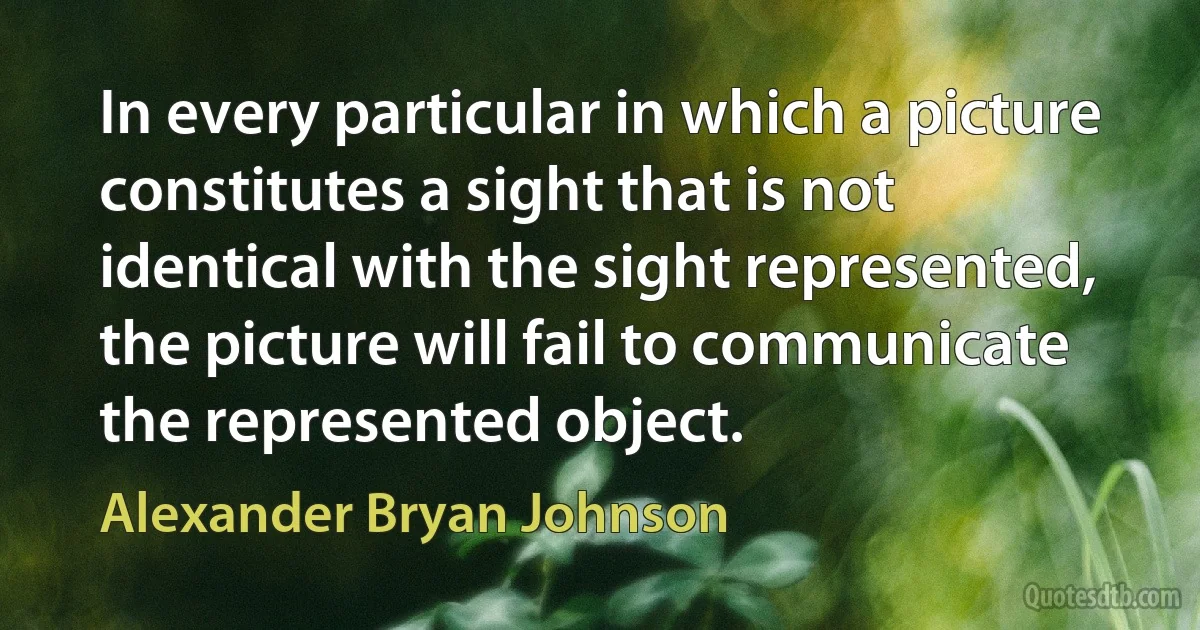 In every particular in which a picture constitutes a sight that is not identical with the sight represented, the picture will fail to communicate the represented object. (Alexander Bryan Johnson)