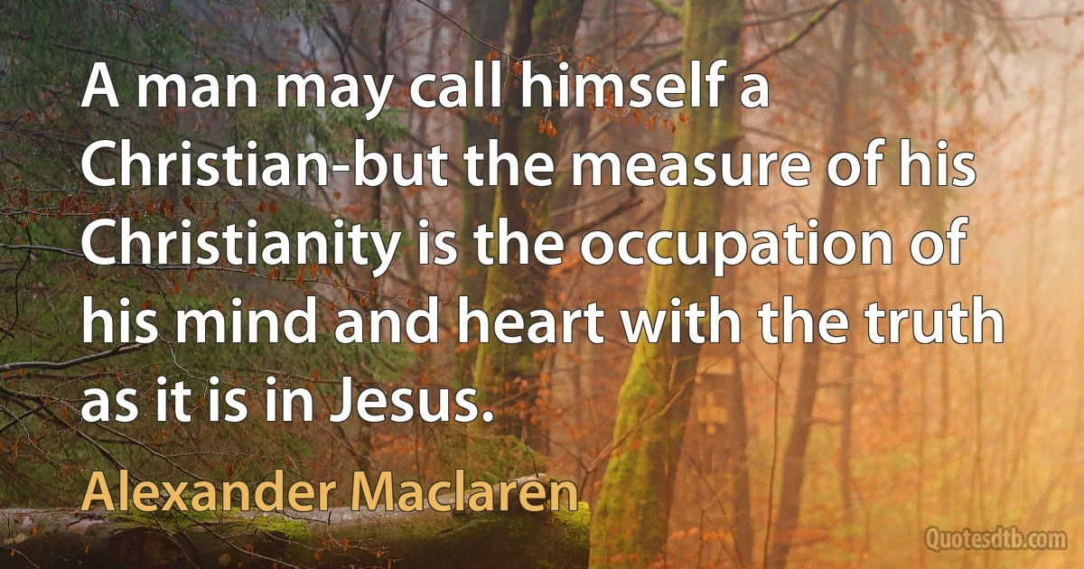 A man may call himself a Christian-but the measure of his Christianity is the occupation of his mind and heart with the truth as it is in Jesus. (Alexander Maclaren)