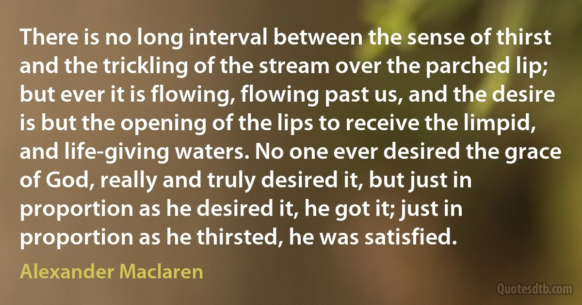 There is no long interval between the sense of thirst and the trickling of the stream over the parched lip; but ever it is flowing, flowing past us, and the desire is but the opening of the lips to receive the limpid, and life-giving waters. No one ever desired the grace of God, really and truly desired it, but just in proportion as he desired it, he got it; just in proportion as he thirsted, he was satisfied. (Alexander Maclaren)