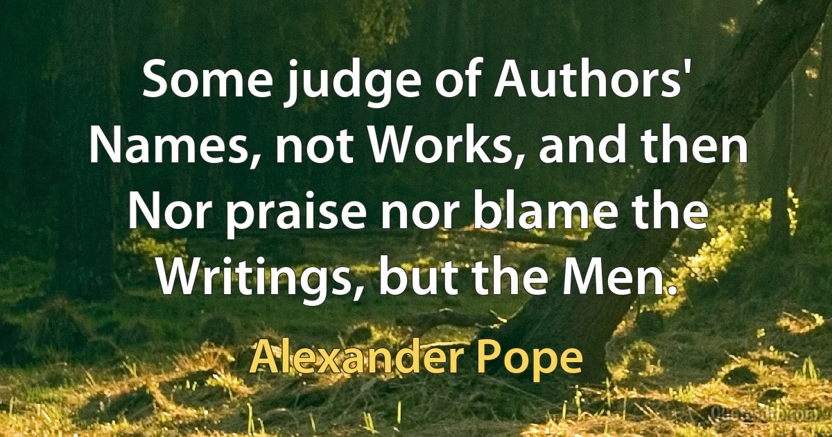 Some judge of Authors' Names, not Works, and then
Nor praise nor blame the Writings, but the Men. (Alexander Pope)