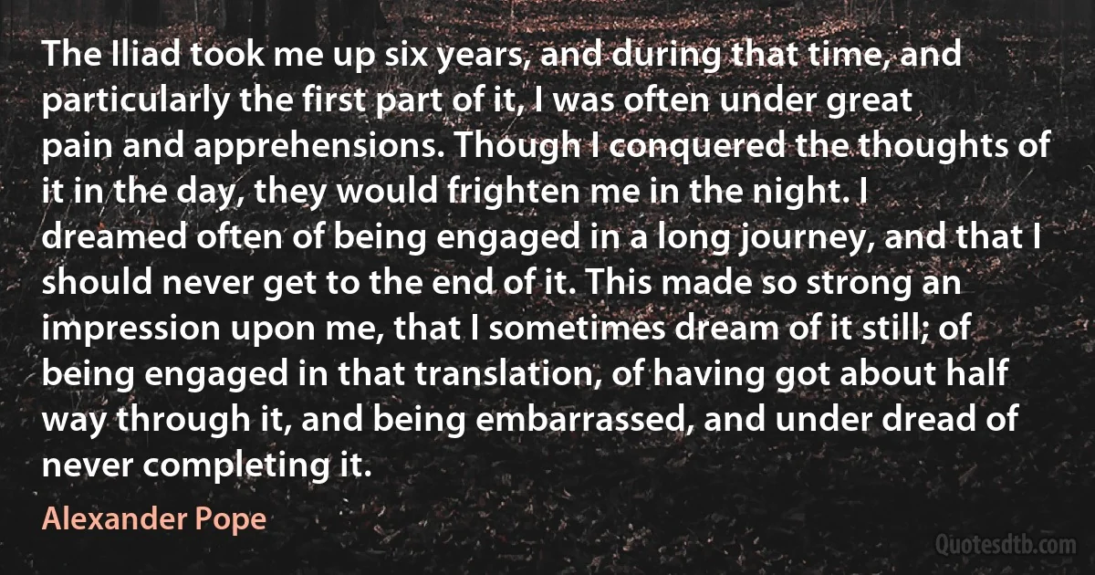 The Iliad took me up six years, and during that time, and particularly the first part of it, I was often under great pain and apprehensions. Though I conquered the thoughts of it in the day, they would frighten me in the night. I dreamed often of being engaged in a long journey, and that I should never get to the end of it. This made so strong an impression upon me, that I sometimes dream of it still; of being engaged in that translation, of having got about half way through it, and being embarrassed, and under dread of never completing it. (Alexander Pope)