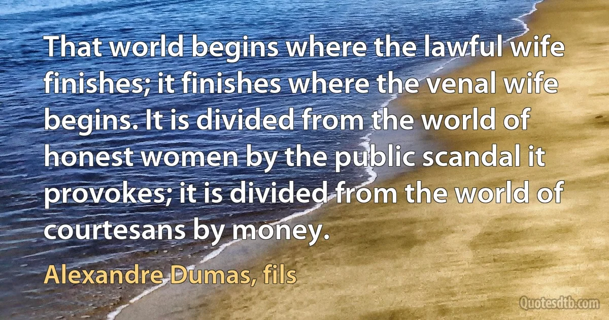 That world begins where the lawful wife finishes; it finishes where the venal wife begins. It is divided from the world of honest women by the public scandal it provokes; it is divided from the world of courtesans by money. (Alexandre Dumas, fils)