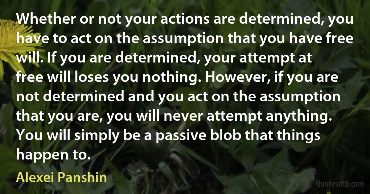 Whether or not your actions are determined, you have to act on the assumption that you have free will. If you are determined, your attempt at free will loses you nothing. However, if you are not determined and you act on the assumption that you are, you will never attempt anything. You will simply be a passive blob that things happen to. (Alexei Panshin)