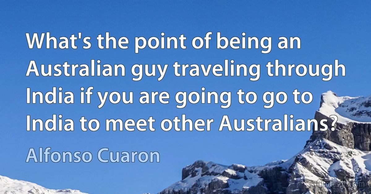 What's the point of being an Australian guy traveling through India if you are going to go to India to meet other Australians? (Alfonso Cuaron)