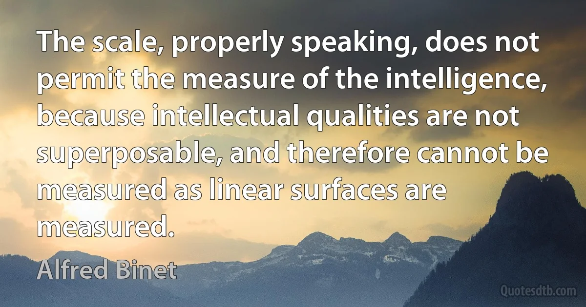 The scale, properly speaking, does not permit the measure of the intelligence, because intellectual qualities are not superposable, and therefore cannot be measured as linear surfaces are measured. (Alfred Binet)